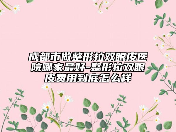 成都市做整形拉雙眼皮醫(yī)院哪家最好-整形拉雙眼皮費(fèi)用到底怎么樣