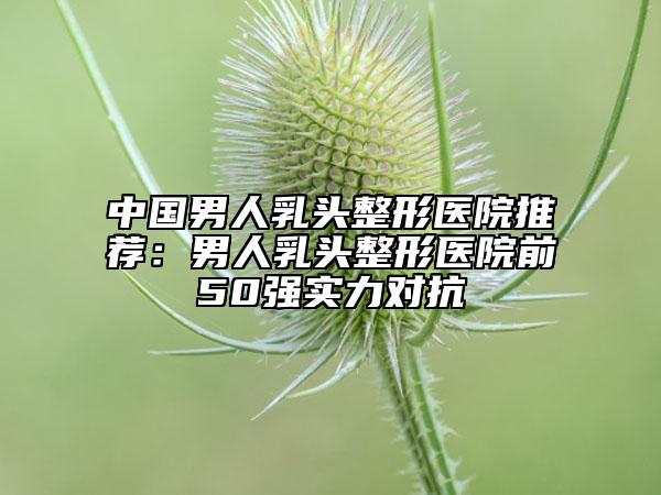 中國男人乳頭整形醫(yī)院推薦：男人乳頭整形醫(yī)院前50強實力對抗