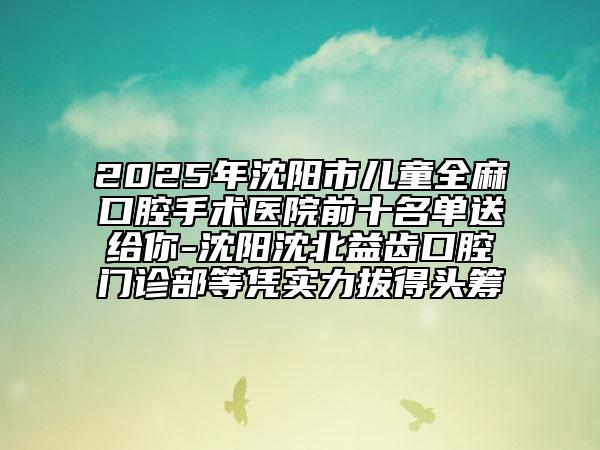 2025年沈陽市兒童全麻口腔手術醫(yī)院前十名單送給你-沈陽沈北益齒口腔門診部等憑實力拔得頭籌