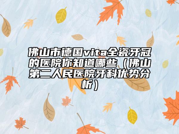 佛山市德國vita全瓷牙冠的醫(yī)院你知道哪些（佛山第二人民醫(yī)院牙科優(yōu)勢分析）