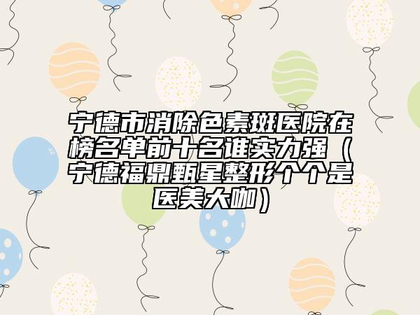 寧德市消除色素斑醫(yī)院在榜名單前十名誰實(shí)力強(qiáng)（寧德福鼎甄星整形個(gè)個(gè)是醫(yī)美大咖）