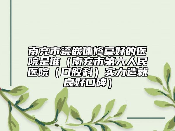 南充市瓷嵌體修復(fù)好的醫(yī)院是誰（南充市第六人民醫(yī)院（口腔科）實(shí)力造就良好口碑）