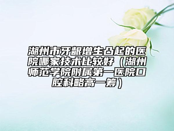 湖州市牙齦增生凸起的醫(yī)院哪家技術(shù)比較好（湖州師范學(xué)院附屬第一醫(yī)院口腔科略高一籌）