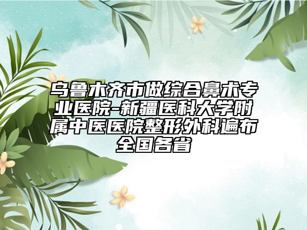 烏魯木齊市做綜合鼻術(shù)專業(yè)醫(yī)院-新疆醫(yī)科大學(xué)附屬中醫(yī)醫(yī)院整形外科遍布全國(guó)各省