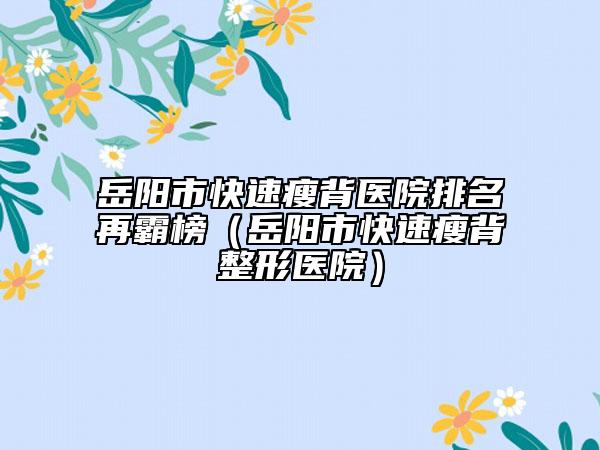 岳陽(yáng)市快速瘦背醫(yī)院排名再霸榜（岳陽(yáng)市快速瘦背整形醫(yī)院）