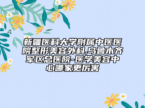 新疆醫(yī)科大學附屬中醫(yī)醫(yī)院整形美容外科,烏魯木齊軍區(qū)總醫(yī)院-醫(yī)學美容中心哪家更厲害