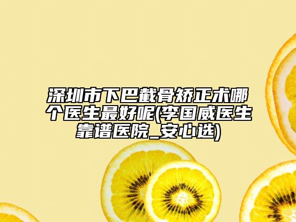深圳市下巴截骨矯正術(shù)哪個(gè)醫(yī)生最好呢(李國威醫(yī)生靠譜醫(yī)院_安心選)