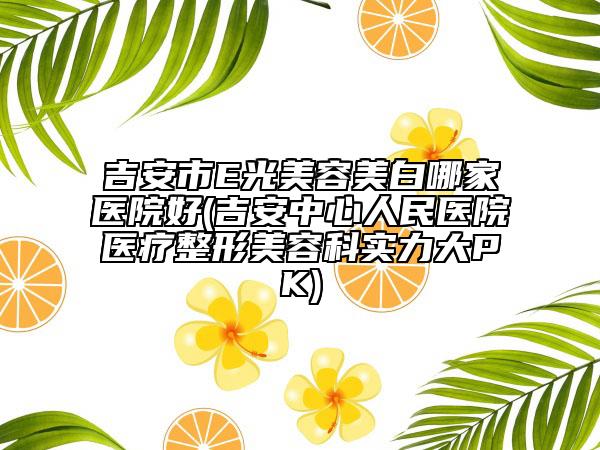 吉安市E光美容美白哪家醫(yī)院好(吉安中心人民醫(yī)院醫(yī)療整形美容科實力大PK)