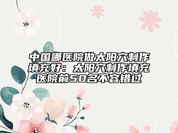 中國哪醫(yī)院做太陽穴制作填充好：太陽穴制作填充醫(yī)院前50名不容錯過