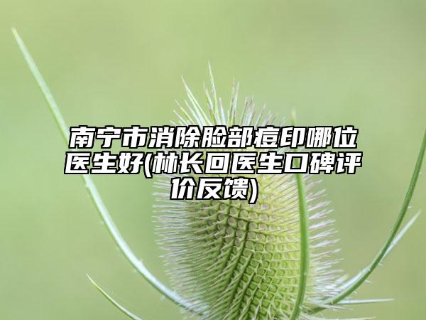 南寧市消除臉部痘印哪位醫(yī)生好(林長(zhǎng)回醫(yī)生口碑評(píng)價(jià)反饋)