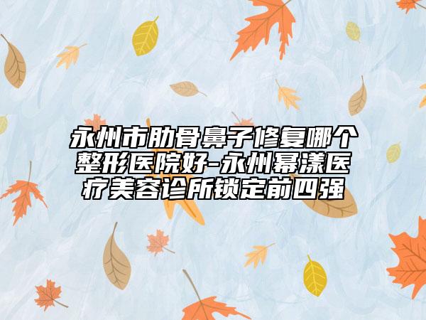 永州市肋骨鼻子修復(fù)哪個(gè)整形醫(yī)院好-永州冪漾醫(yī)療美容診所鎖定前四強(qiáng)