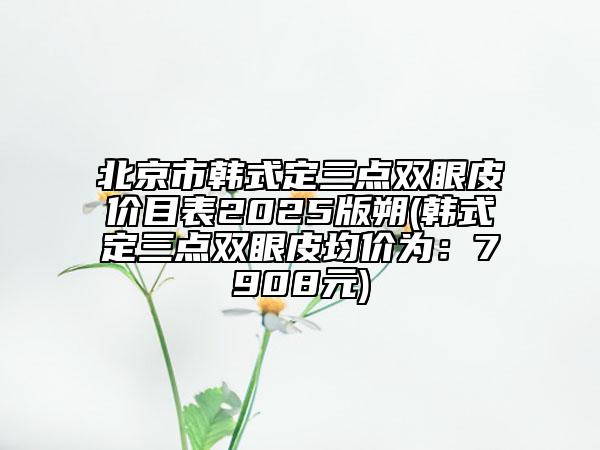 北京市韓式定三點雙眼皮價目表2025版朔(韓式定三點雙眼皮均價為：7908元)