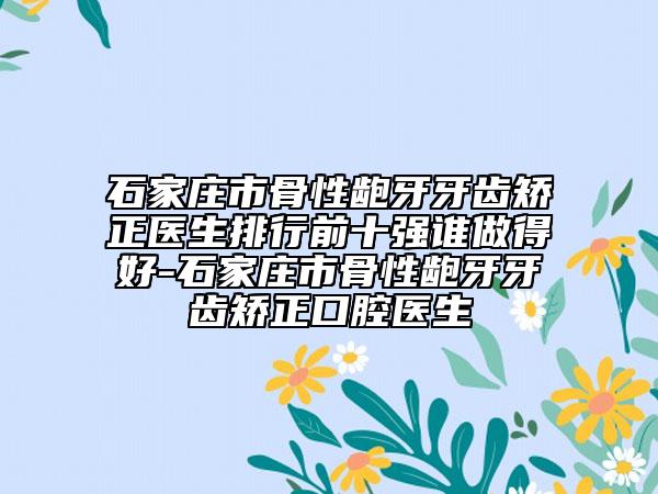 石家莊市骨性齙牙牙齒矯正醫(yī)生排行前十強(qiáng)誰做得好-石家莊市骨性齙牙牙齒矯正口腔醫(yī)生