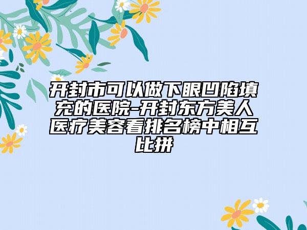 開(kāi)封市可以做下眼凹陷填充的醫(yī)院-開(kāi)封東方美人醫(yī)療美容看排名榜中相互比拼