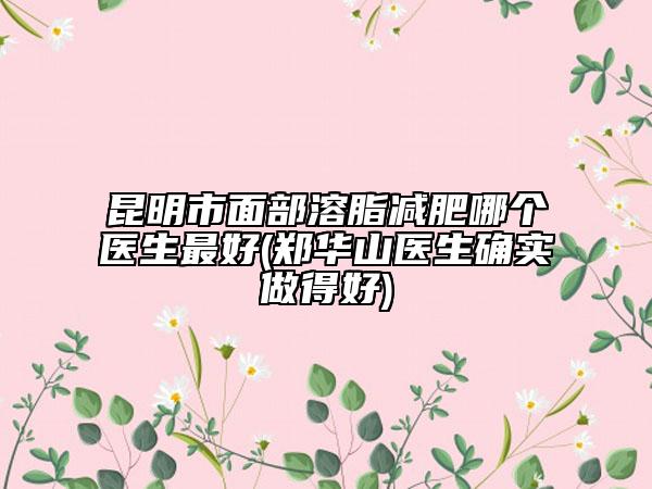 昆明市面部溶脂減肥哪個醫(yī)生最好(鄭華山醫(yī)生確實做得好)