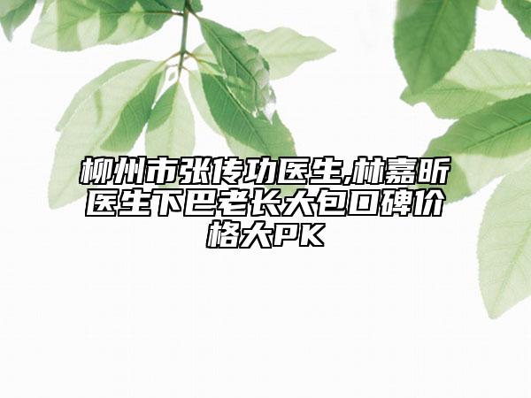 柳州市張傳功醫(yī)生,林嘉昕醫(yī)生下巴老長(zhǎng)大包口碑價(jià)格大PK