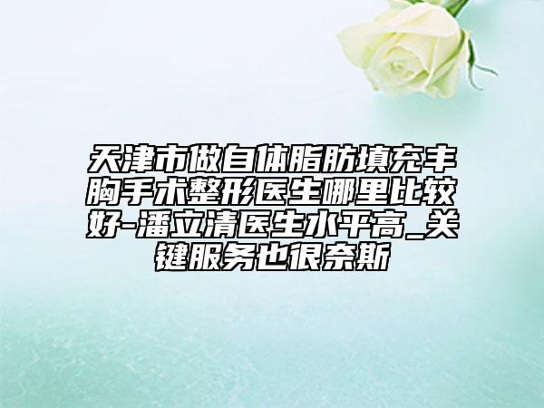 天津市做自體脂肪填充豐胸手術(shù)整形醫(yī)生哪里比較好-潘立清醫(yī)生水平高_(dá)關(guān)鍵服務(wù)也很奈斯