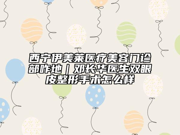 西寧伊美萊醫(yī)療美容門診部咋地｜鄧長華醫(yī)生雙眼皮整形手術怎么樣