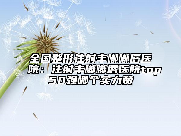 全國整形注射豐嘟嘟唇醫(yī)院：注射豐嘟嘟唇醫(yī)院top50強哪個實力贊