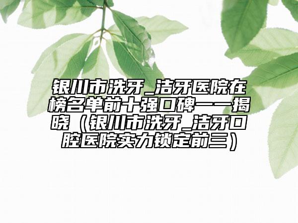 銀川市洗牙_潔牙醫(yī)院在榜名單前十強(qiáng)口碑一一揭曉（銀川市洗牙_潔牙口腔醫(yī)院實(shí)力鎖定前三）