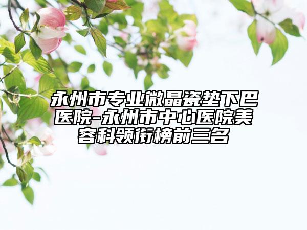 永州市專業(yè)微晶瓷墊下巴醫(yī)院-永州市中心醫(yī)院美容科領(lǐng)銜榜前三名