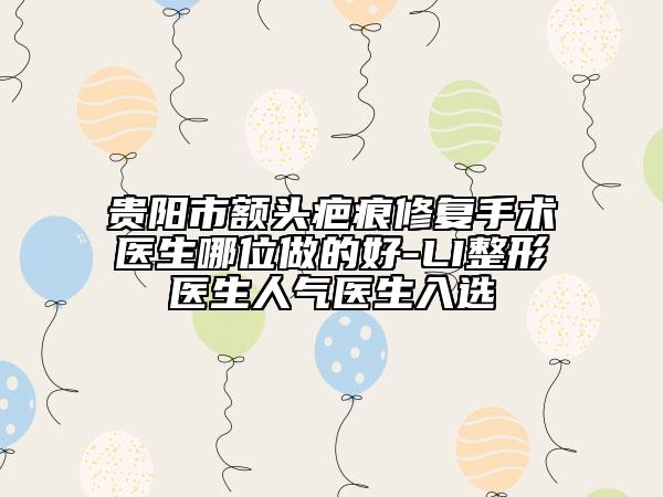貴陽(yáng)市額頭疤痕修復(fù)手術(shù)醫(yī)生哪位做的好-LI整形醫(yī)生人氣醫(yī)生入選