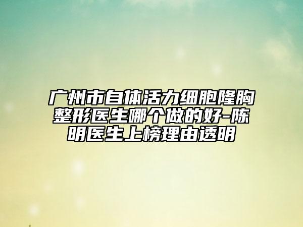 廣州市自體活力細(xì)胞隆胸整形醫(yī)生哪個(gè)做的好-陳明醫(yī)生上榜理由透明