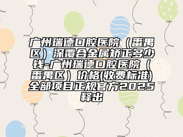 廣州瑞德口腔醫(yī)院（番禺區(qū)）深覆合金屬矯正多少錢-廣州瑞德口腔醫(yī)院（番禺區(qū)）價(jià)格(收費(fèi)標(biāo)準(zhǔn))全部項(xiàng)目正規(guī)官方2025釋出