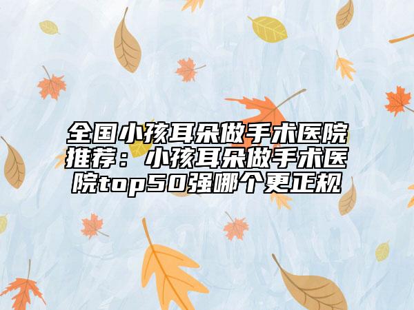 全國(guó)小孩耳朵做手術(shù)醫(yī)院推薦：小孩耳朵做手術(shù)醫(yī)院top50強(qiáng)哪個(gè)更正規(guī)