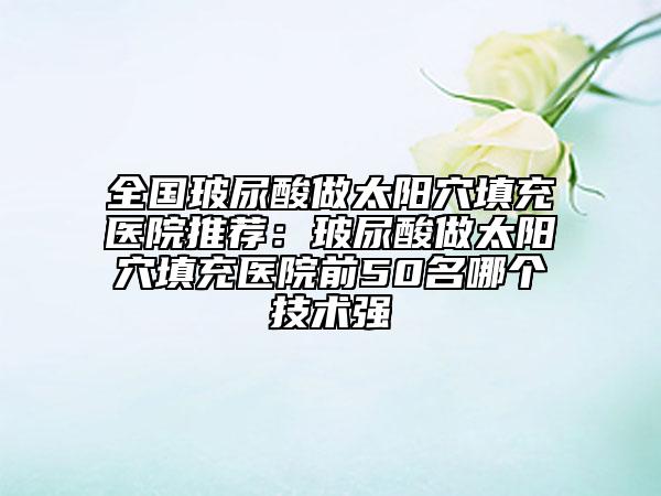 全國玻尿酸做太陽穴填充醫(yī)院推薦：玻尿酸做太陽穴填充醫(yī)院前50名哪個技術(shù)強(qiáng)