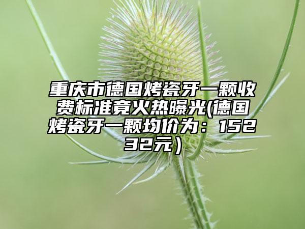 重慶市德國烤瓷牙一顆收費標(biāo)準(zhǔn)竟火熱曝光(德國烤瓷牙一顆均價為：15232元）