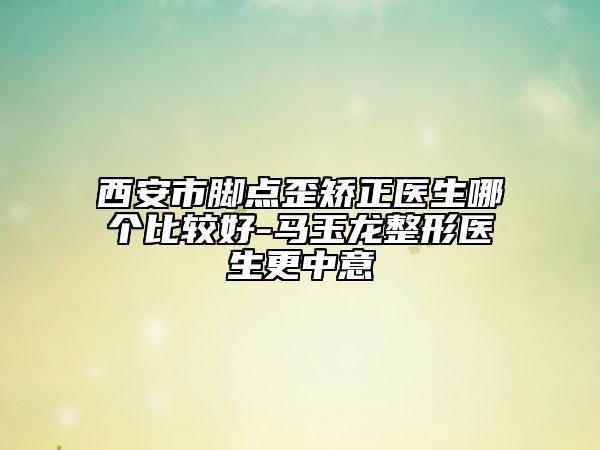 西安市腳點歪矯正醫(yī)生哪個比較好-馬玉龍整形醫(yī)生更中意