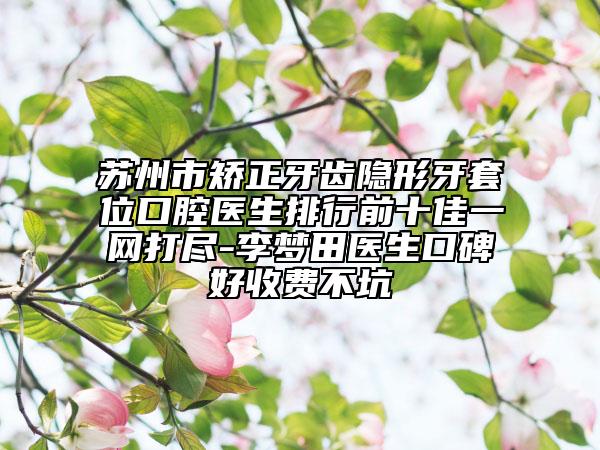 蘇州市矯正牙齒隱形牙套位口腔醫(yī)生排行前十佳一網(wǎng)打盡-李夢田醫(yī)生口碑好收費不坑