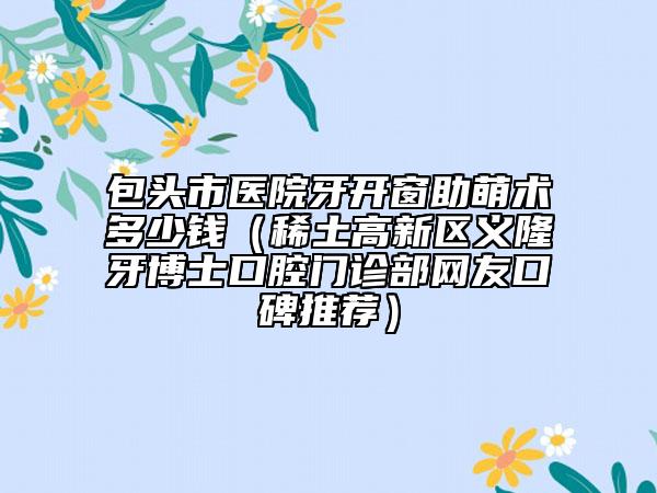 包頭市醫(yī)院牙開窗助萌術(shù)多少錢（稀土高新區(qū)義隆牙博士口腔門診部網(wǎng)友口碑推薦）