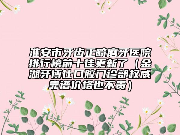 淮安市牙齒正畸磨牙醫(yī)院排行榜前十佳更新了（金湖牙博仕口腔門診部權(quán)威靠譜價(jià)格也不貴）