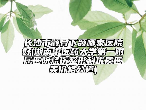 長沙市顴骨下頜哪家醫(yī)院好(湖南中醫(yī)藥大學(xué)第一附屬醫(yī)院燒傷整形科優(yōu)質(zhì)醫(yī)美價(jià)格公道)