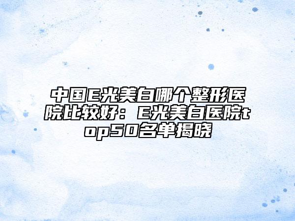 中國(guó)E光美白哪個(gè)整形醫(yī)院比較好：E光美白醫(yī)院top50名單揭曉
