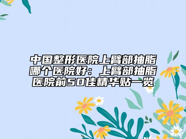 中國整形醫(yī)院上臂部抽脂哪個醫(yī)院好：上臂部抽脂醫(yī)院前50佳精華貼一覽