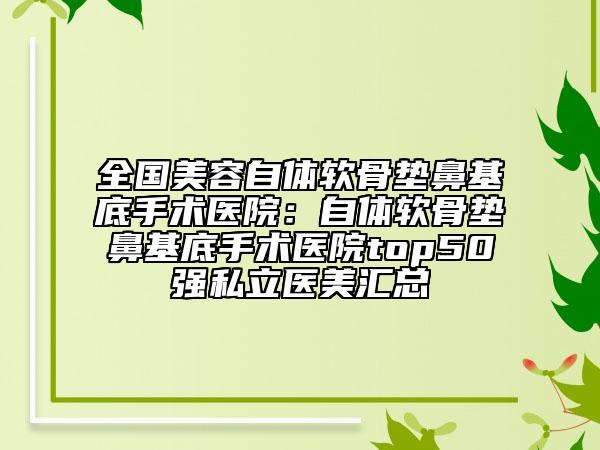 全國美容自體軟骨墊鼻基底手術(shù)醫(yī)院：自體軟骨墊鼻基底手術(shù)醫(yī)院top50強(qiáng)私立醫(yī)美匯總