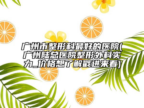 廣州市整形科最好的醫(yī)院(廣州陸總醫(yī)院整形外科實(shí)力_價(jià)格想了解戳進(jìn)來(lái)看)