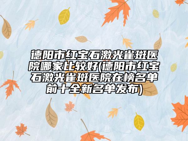 德陽市紅寶石激光雀斑醫(yī)院哪家比較好(德陽市紅寶石激光雀斑醫(yī)院在榜名單前十全新名單發(fā)布)
