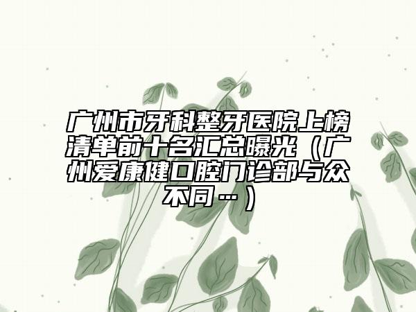 廣州市牙科整牙醫(yī)院上榜清單前十名匯總曝光（廣州愛康健口腔門診部與眾不同…）