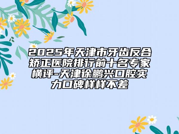 2025年天津市牙齒反合矯正醫(yī)院排行前十名專(zhuān)家橫評(píng)-天津徐鵬興口腔實(shí)力口碑樣樣不差