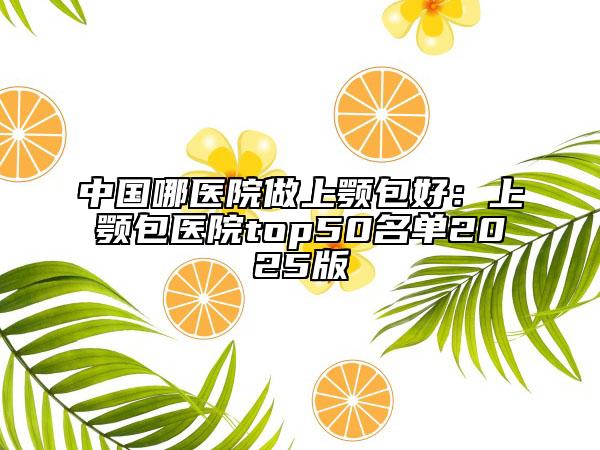 中國哪醫(yī)院做上顎包好：上顎包醫(yī)院top50名單2025版