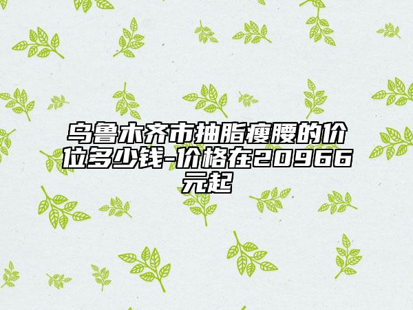 烏魯木齊市抽脂瘦腰的價位多少錢-價格在20966元起