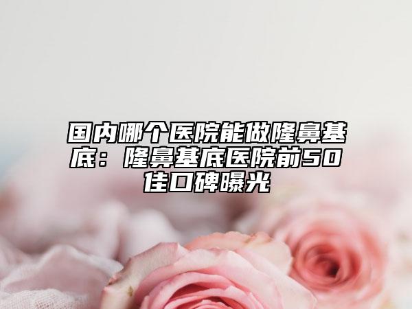 國(guó)內(nèi)哪個(gè)醫(yī)院能做隆鼻基底：隆鼻基底醫(yī)院前50佳口碑曝光