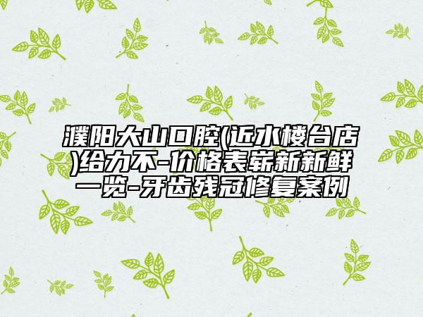 濮陽大山口腔(近水樓臺店)給力不-價格表嶄新新鮮一覽-牙齒殘冠修復案例