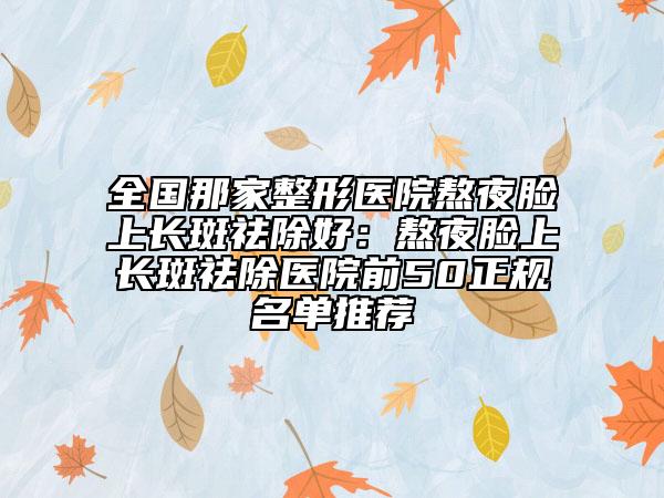全國(guó)那家整形醫(yī)院熬夜臉上長(zhǎng)斑祛除好：熬夜臉上長(zhǎng)斑祛除醫(yī)院前50正規(guī)名單推薦