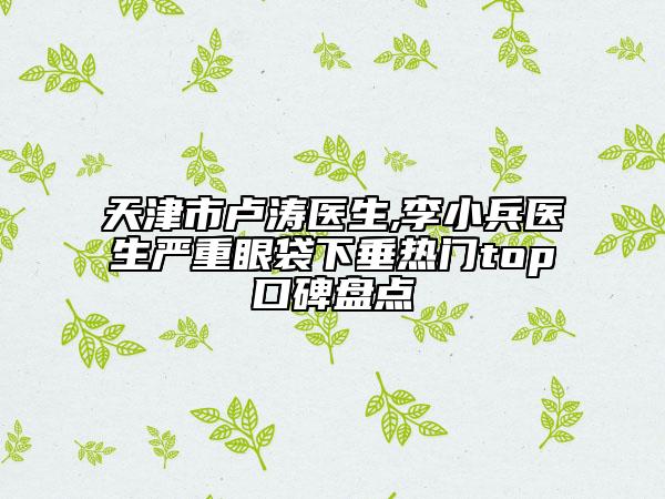 天津市盧濤醫(yī)生,李小兵醫(yī)生嚴(yán)重眼袋下垂熱門top口碑盤點(diǎn)