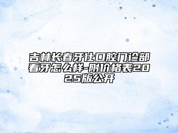 吉林長(zhǎng)春牙仕口腔門診部看牙怎么樣-附價(jià)格表2025版公開